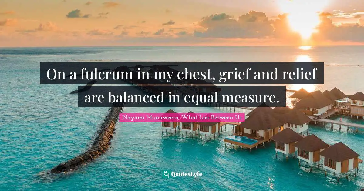 On a fulcrum in my chest, grief and relief are balanced in equal measure.