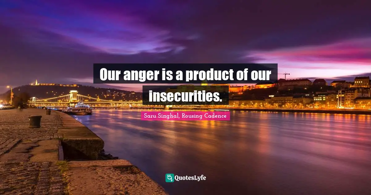 Our anger is a product of our insecurities.