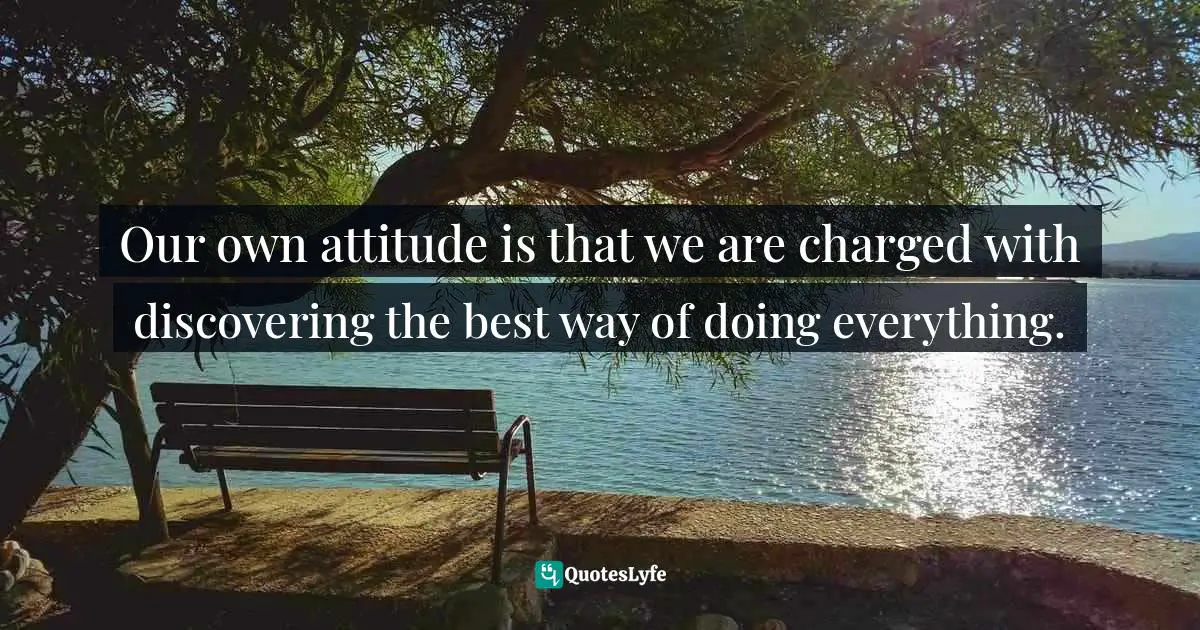 Our own attitude is that we are charged with discovering the best way of doing everything.