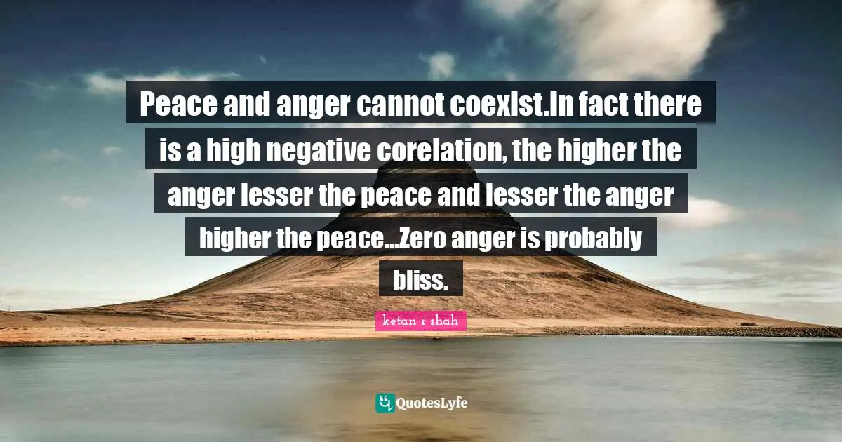 Anger Management Quotes: "Peace and anger cannot coexist.in fact there is a high negative corelation, the higher the anger lesser the peace and lesser the anger higher the peace...Zero anger is probably bliss."