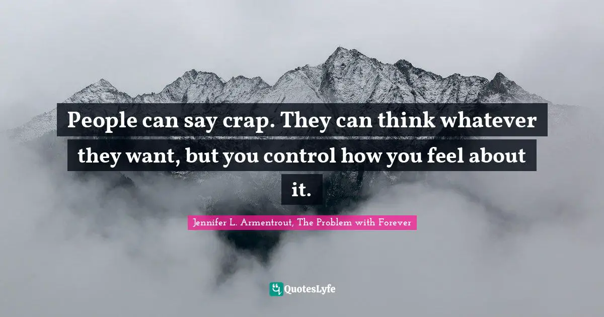 People can say crap. They can think whatever they want, but you control how you feel about it.