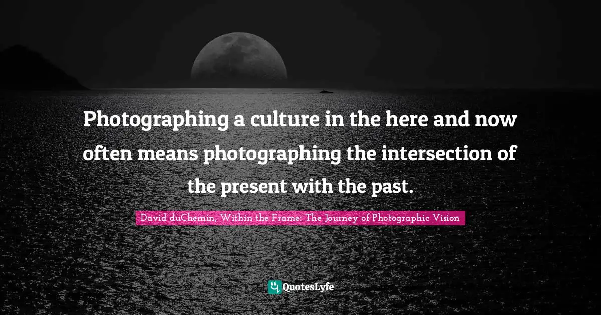 David DuChemin, Within The Frame: The Journey Of Photographic Vision Quotes: "Photographing a culture in the here and now often means photographing the intersection of the present with the past."