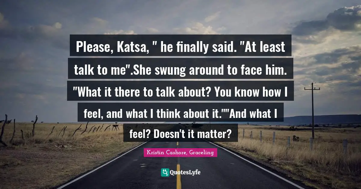 Please, Katsa, " he finally said. "At least talk to me".She swung around to face him. "What it there to talk about? You know how I feel, and what I think about it.""And what I feel? Doesn't it matter?
