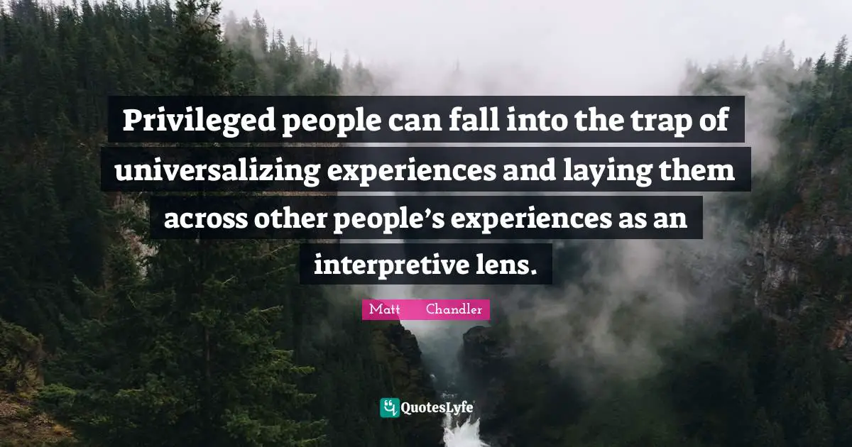 Privileged people can fall into the trap of universalizing experiences and laying them across other people’s experiences as an interpretive lens.
