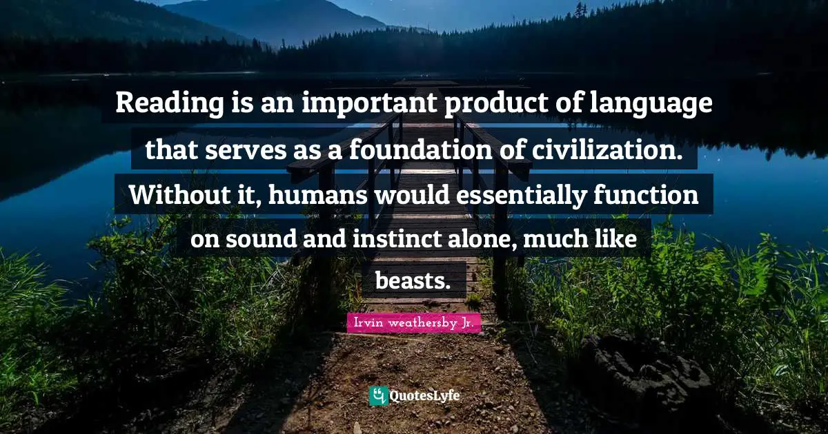 Reading is an important product of language that serves as a foundation of civilization. Without it, humans would essentially function on sound and instinct alone, much like beasts.