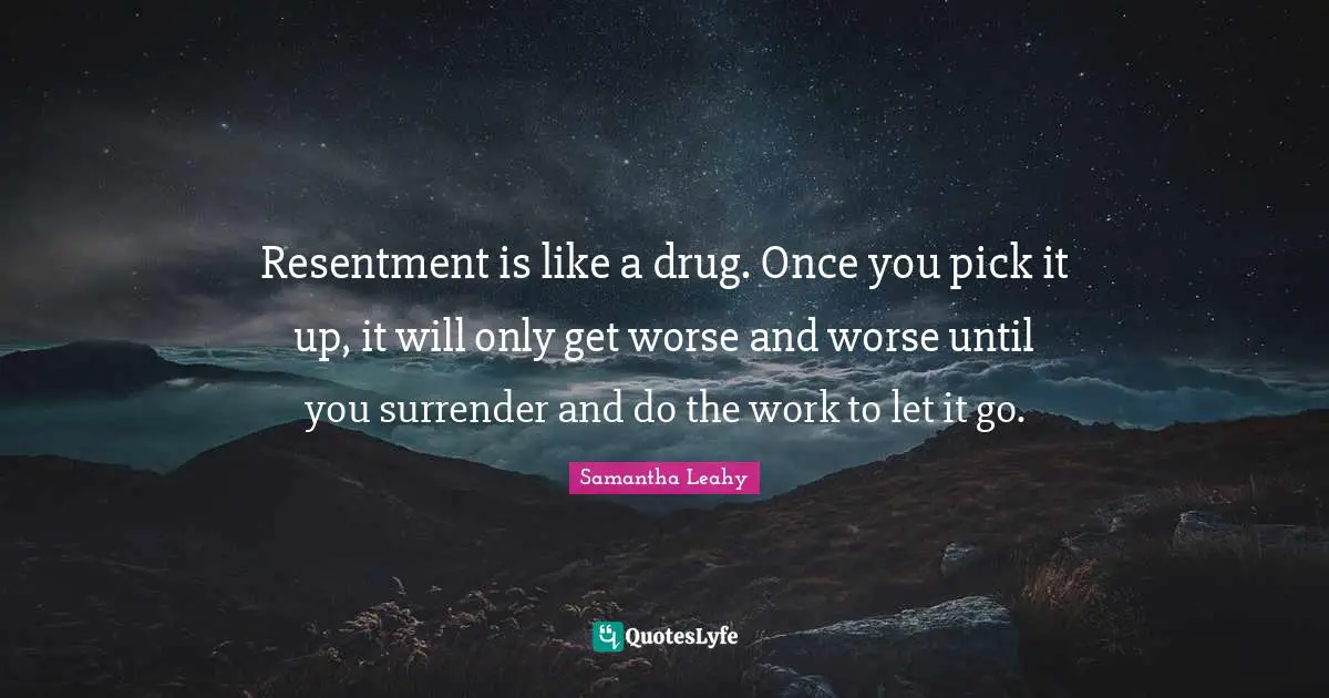 Resentment is like a drug. Once you pick it up, it will only get worse and worse until you surrender and do the work to let it go.