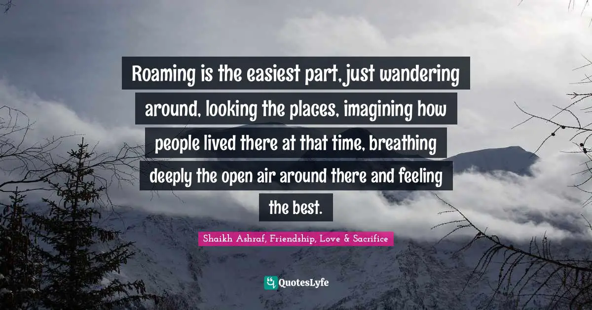 Roaming is the easiest part, just wandering around, looking the places, imagining how people lived there at that time, breathing deeply the open air around there and feeling the best.