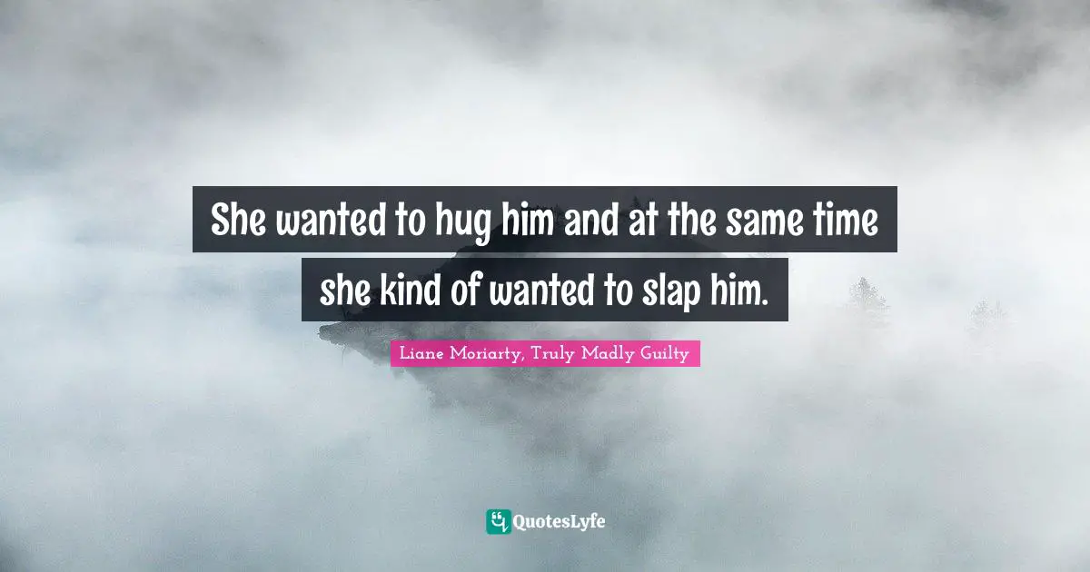 She wanted to hug him and at the same time she kind of wanted to slap him.
