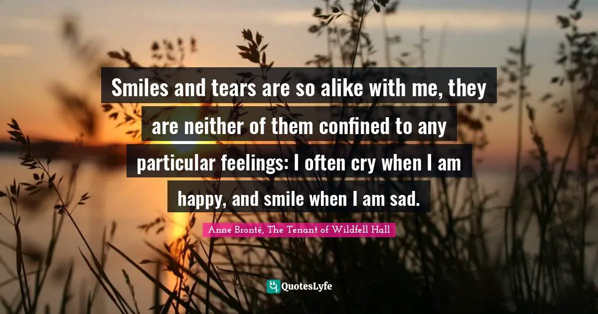 Smiles and tears are so alike with me, they are neither of them confined to any particular feelings: I often cry when I am happy, and smile when I am sad.