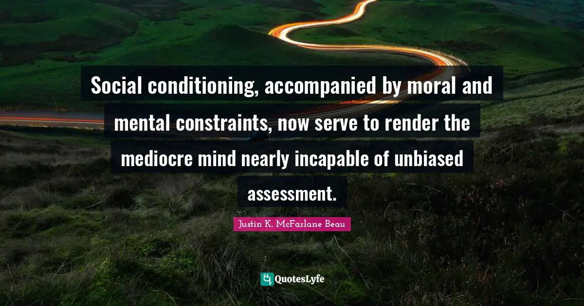 Social conditioning, accompanied by moral and mental constraints, now serve to render the mediocre mind nearly incapable of unbiased assessment.