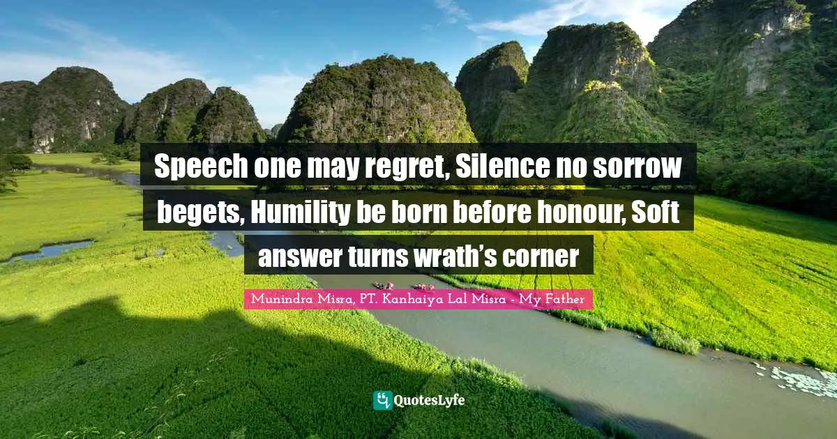 Speech one may regret, Silence no sorrow begets, Humility be born before honour, Soft answer turns wrath’s corner