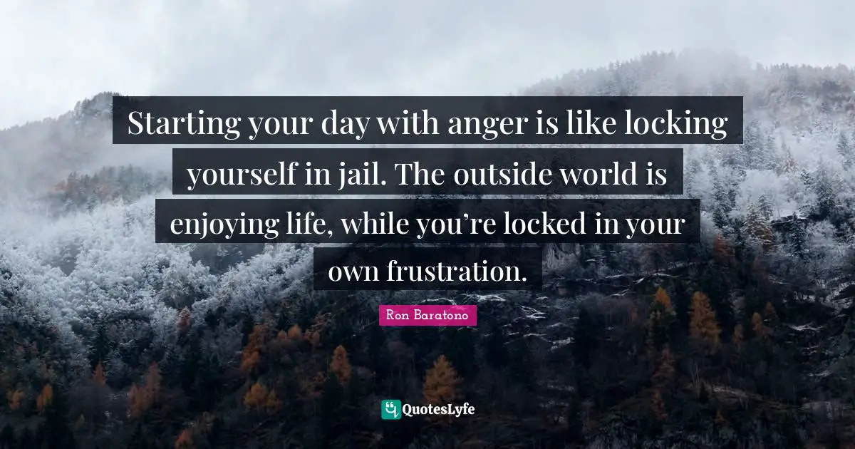Starting your day with anger is like locking yourself in jail. The outside world is enjoying life, while you’re locked in your own frustration.