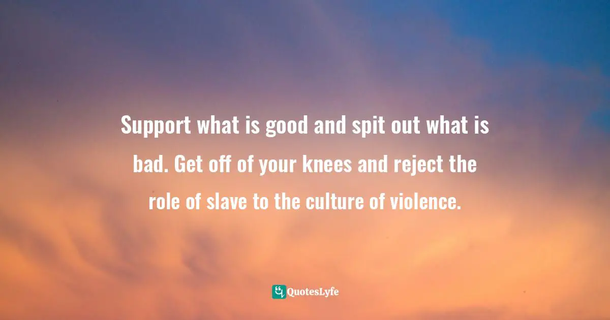 Support what is good and spit out what is bad. Get off of your knees and reject the role of slave to the culture of violence.