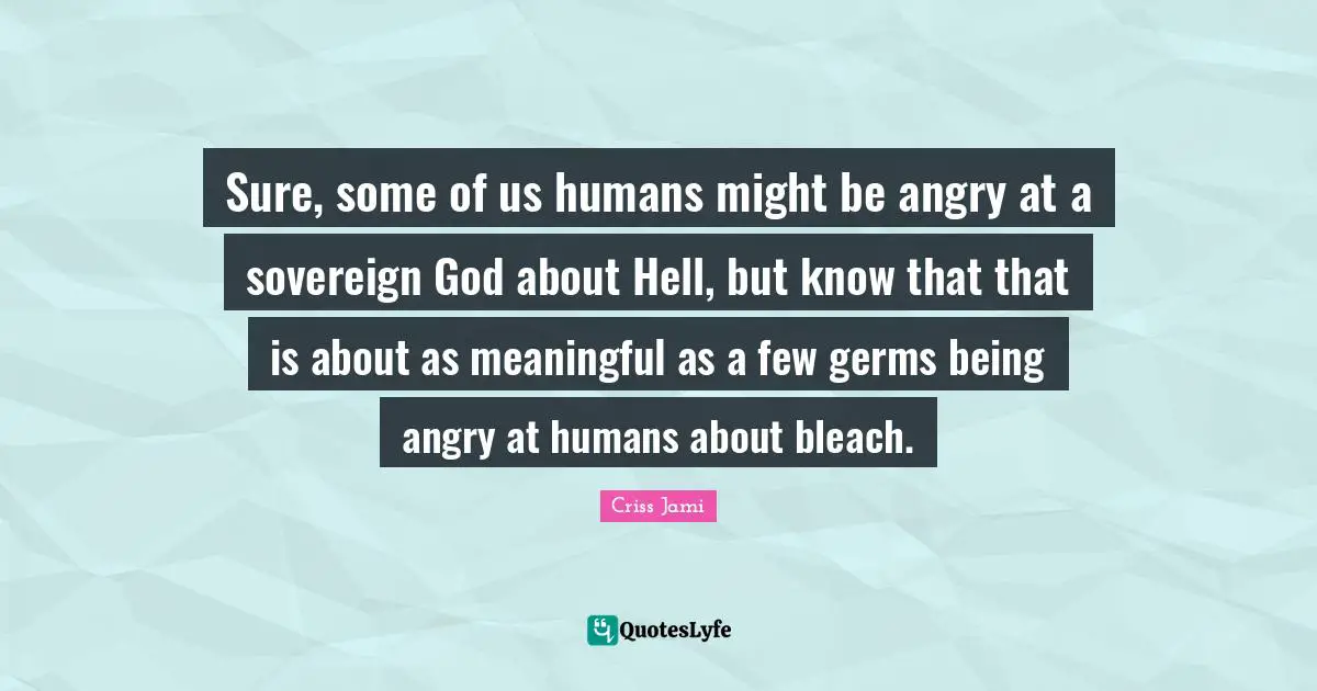 Apologetics Quotes: "Sure, some of us humans might be angry at a sovereign God about Hell, but know that that is about as meaningful as a few germs being angry at humans about bleach."