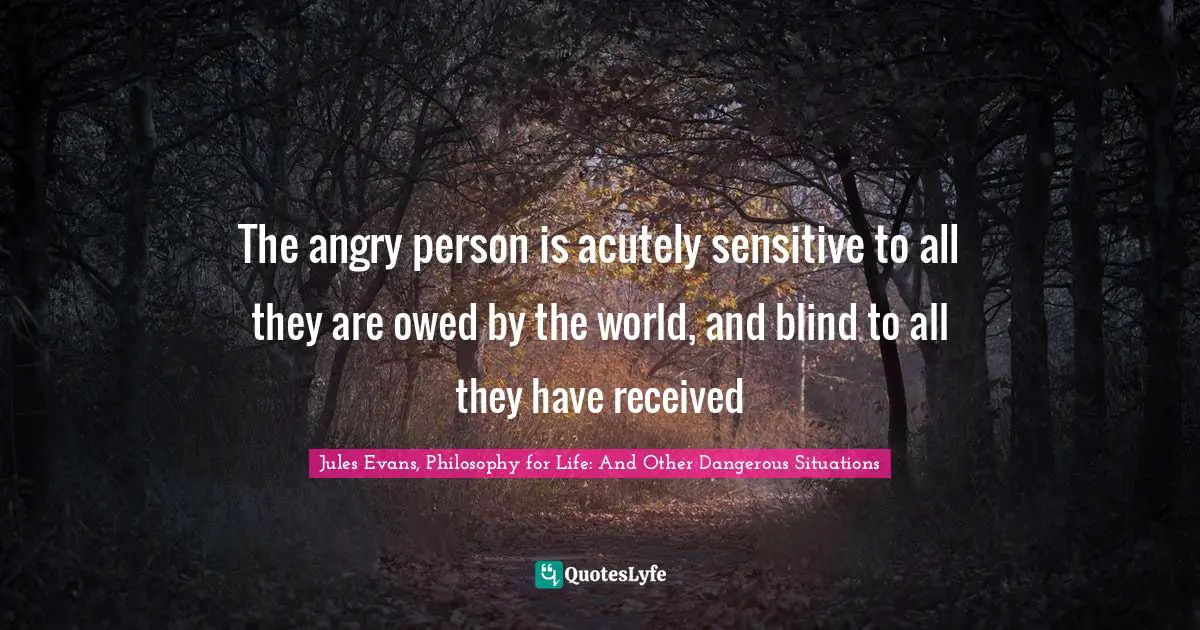 The angry person is acutely sensitive to all they are owed by the world, and blind to all they have received