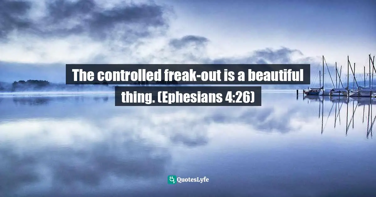 The controlled freak-out is a beautiful thing. (Ephesians 4:26)