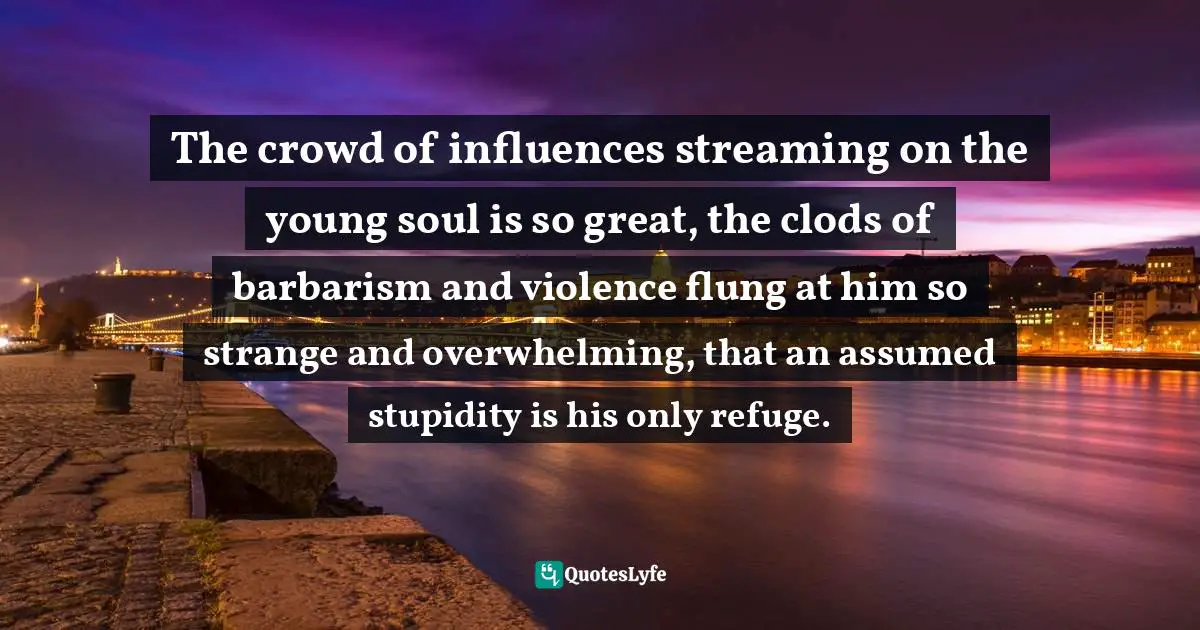 The crowd of influences streaming on the young soul is so great, the clods of barbarism and violence flung at him so strange and overwhelming, that an assumed stupidity is his only refuge.