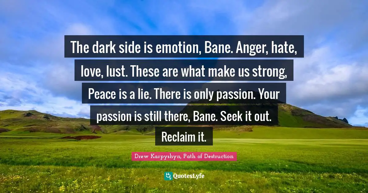 The dark side is emotion, Bane. Anger, hate, love, lust. These are what make us strong, Peace is a lie. There is only passion. Your passion is still there, Bane. Seek it out. Reclaim it.