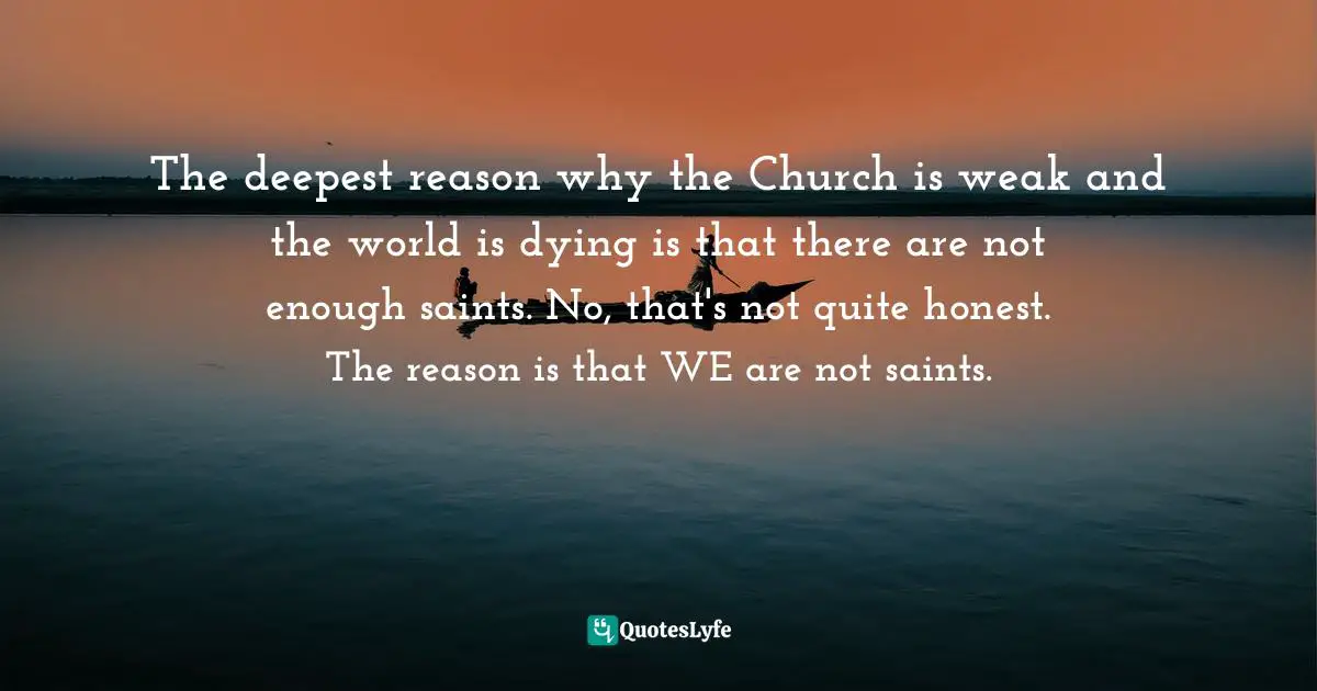 The deepest reason why the Church is weak and the world is dying is that there are not enough saints. No, that's not quite honest. The reason is that WE are not saints.