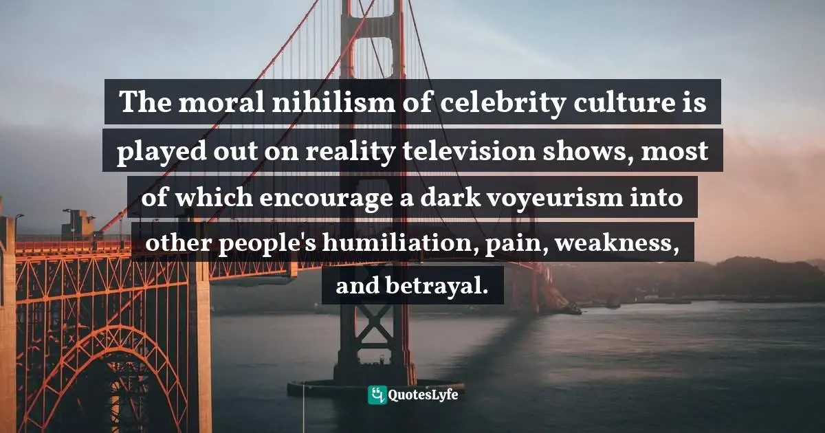 The moral nihilism of celebrity culture is played out on reality television shows, most of which encourage a dark voyeurism into other people's humiliation, pain, weakness, and betrayal.
