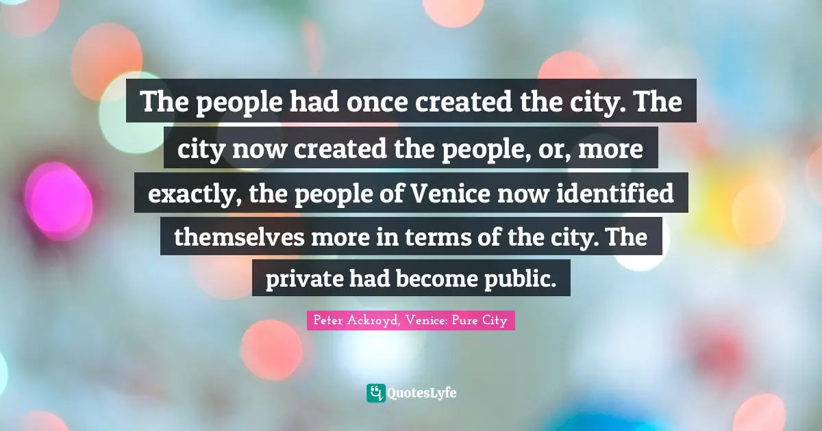 The people had once created the city. The city now created the people, or, more exactly, the people of Venice now identified themselves more in terms of the city. The private had become public.