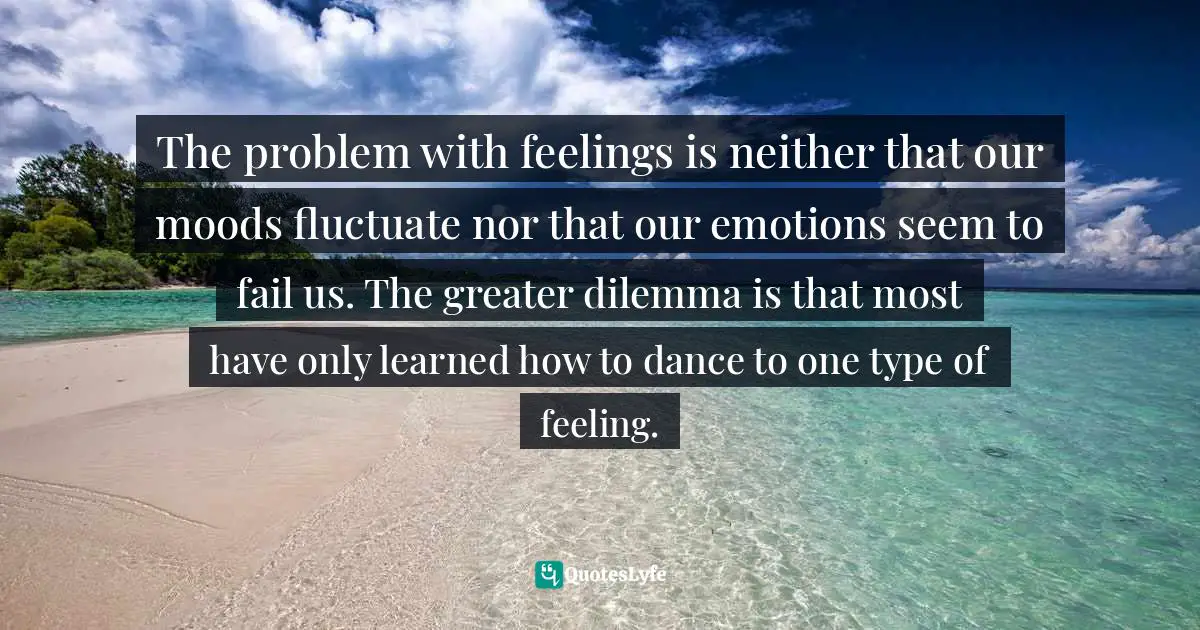 The problem with feelings is neither that our moods fluctuate nor that our emotions seem to fail us. The greater dilemma is that most have only learned how to dance to one type of feeling.