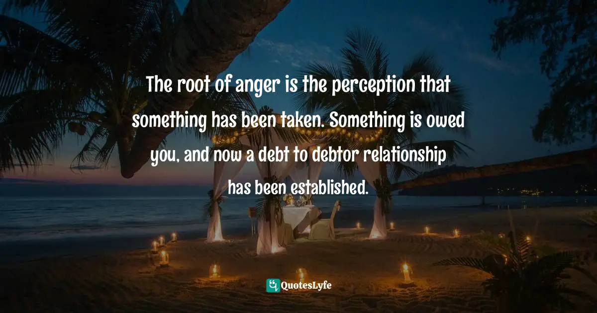 The root of anger is the perception that something has been taken. Something is owed you, and now a debt to debtor relationship has been established.