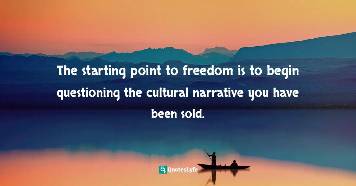 The starting point to freedom is to begin questioning the cultural narrative you have been sold.