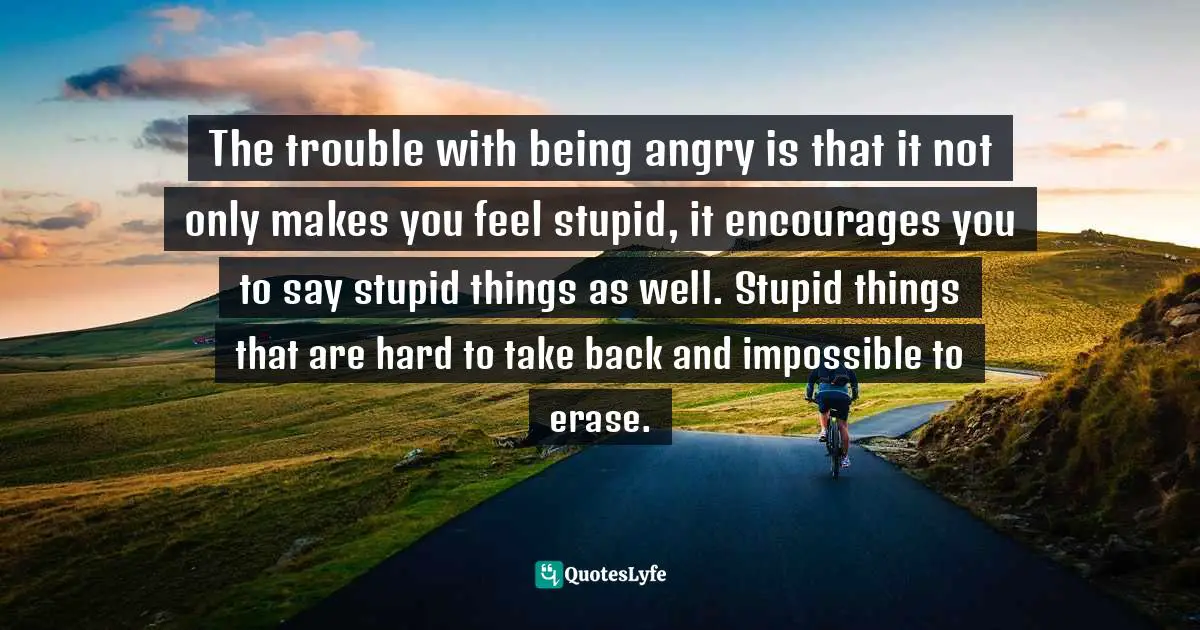 The trouble with being angry is that it not only makes you feel stupid, it encourages you to say stupid things as well. Stupid things that are hard to take back and impossible to erase.