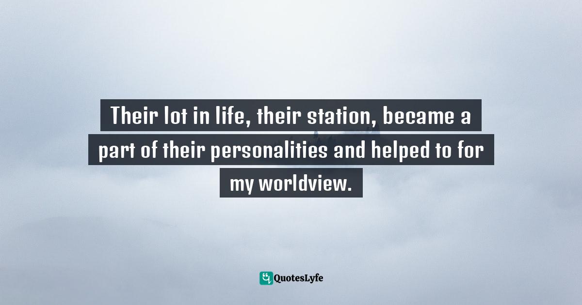 Their lot in life, their station, became a part of their personalities and helped to for my worldview.
