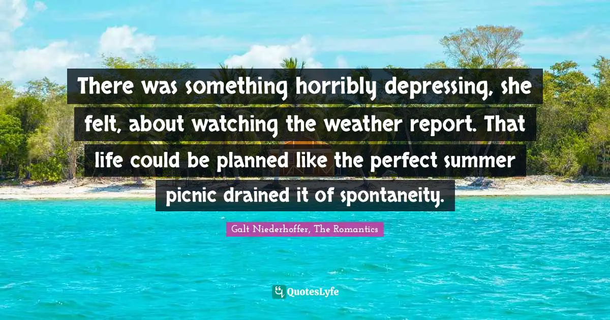 Galt Quotes: "There was something horribly depressing, she felt, about watching the weather report. That life could be planned like the perfect summer picnic drained it of spontaneity."