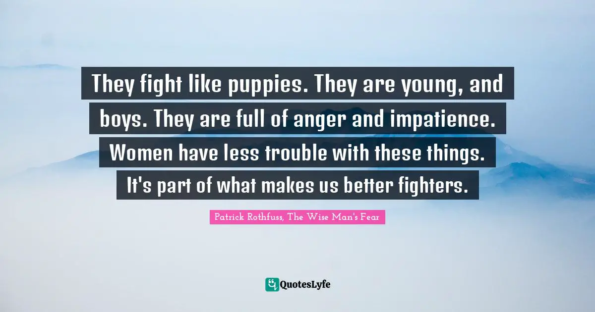 They fight like puppies. They are young, and boys. They are full of anger and impatience. Women have less trouble with these things. It's part of what makes us better fighters.