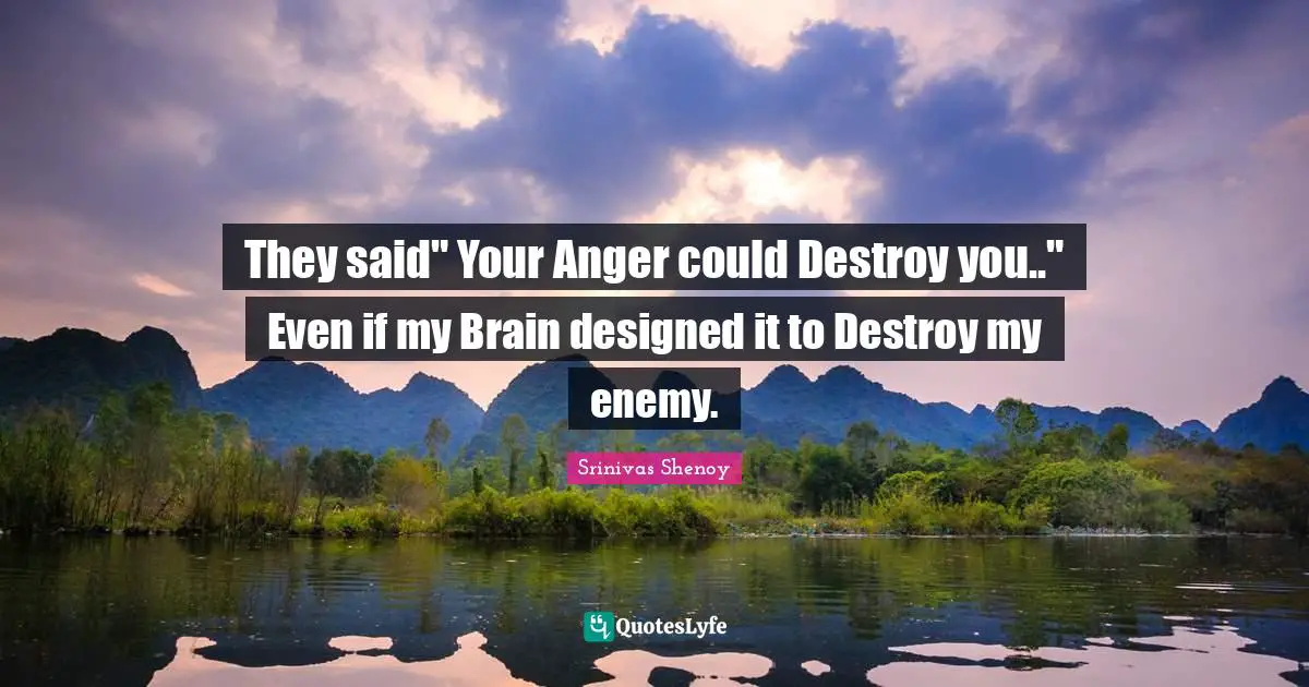 They said" Your Anger could Destroy you.." Even if my Brain designed it to Destroy my enemy.