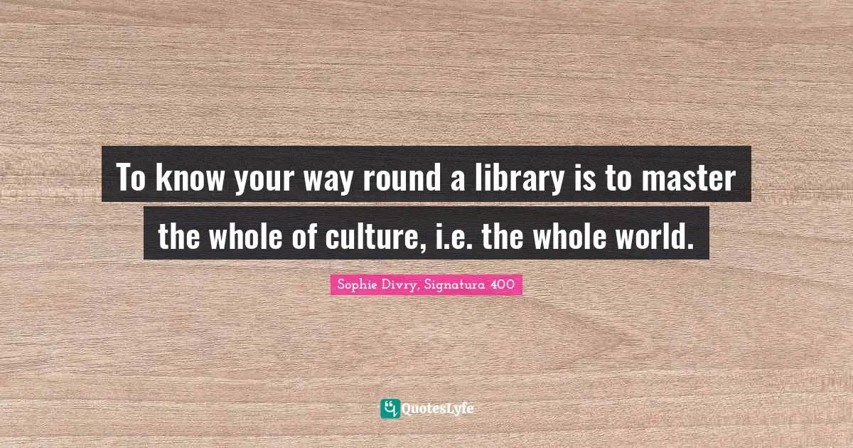 To know your way round a library is to master the whole of culture, i.e. the whole world.
