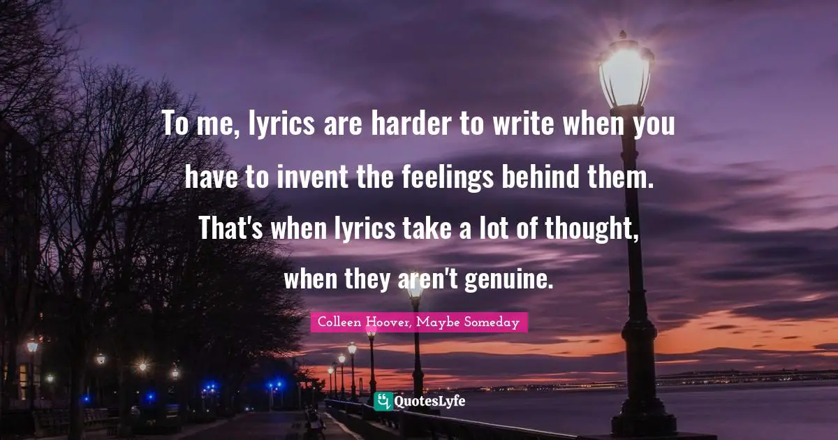 To me, lyrics are harder to write when you have to invent the feelings behind them. That's when lyrics take a lot of thought, when they aren't genuine.