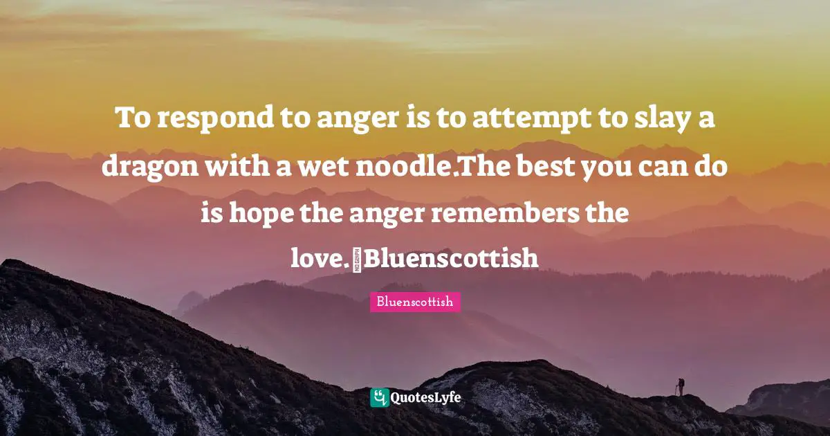 To respond to anger is to attempt to slay a dragon with a wet noodle.The best you can do is hope the anger remembers the love.~Bluenscottish