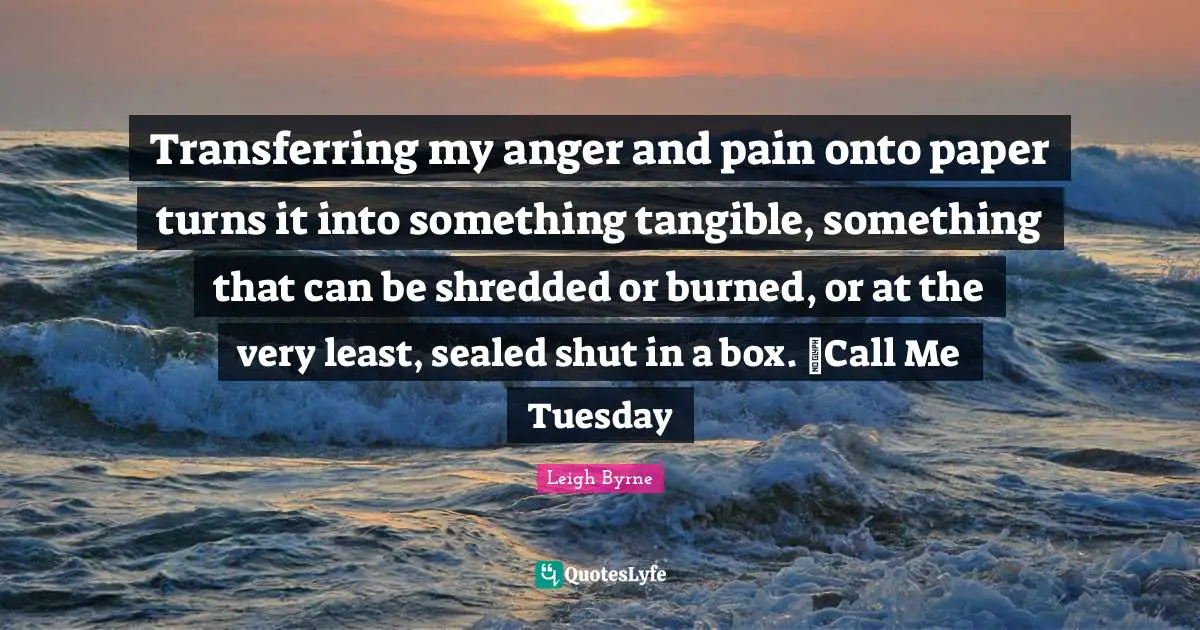 Transferring my anger and pain onto paper turns it into something tangible, something that can be shredded or burned, or at the very least, sealed shut in a box. ~Call Me Tuesday