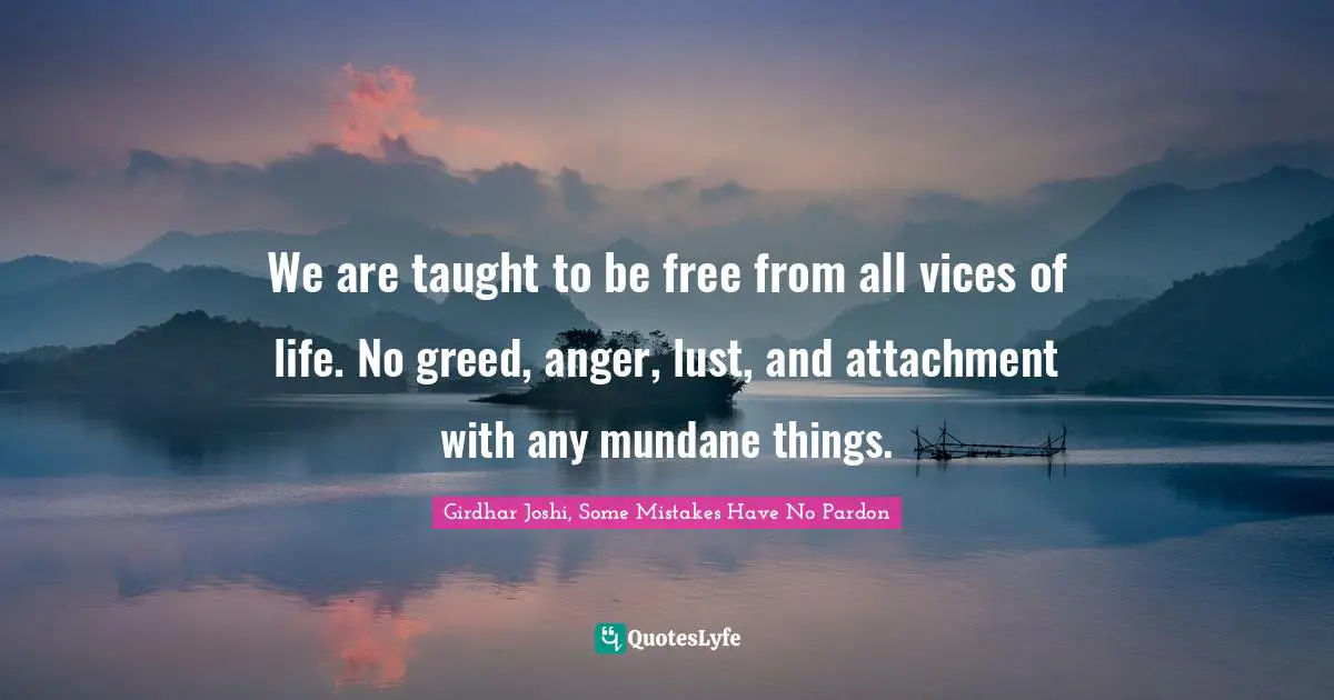 We are taught to be free from all vices of life. No greed, anger, lust, and attachment with any mundane things.