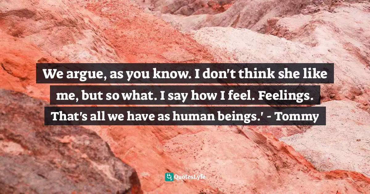 We argue, as you know. I don't think she like me, but so what. I say how I feel. Feelings. That's all we have as human beings.' - Tommy
