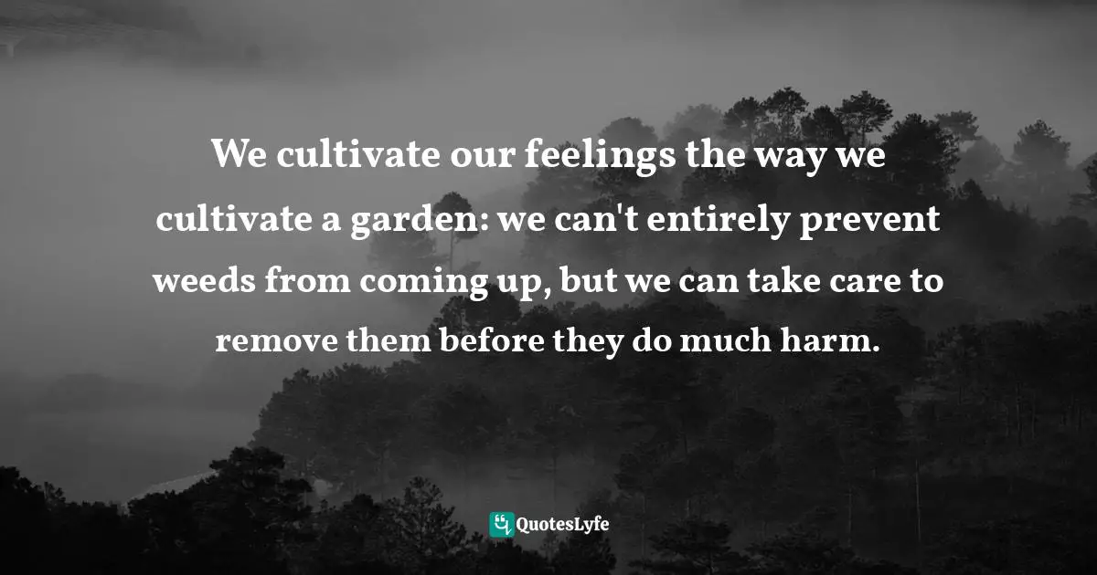 We cultivate our feelings the way we cultivate a garden: we can't entirely prevent weeds from coming up, but we can take care to remove them before they do much harm.
