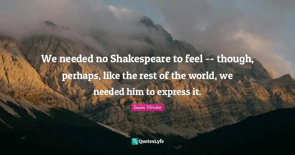 We needed no Shakespeare to feel -- though, perhaps, like the rest of the world, we needed him to express it.