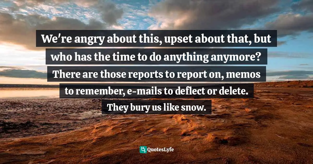 We're angry about this, upset about that, but who has the time to do anything anymore? There are those reports to report on, memos to remember, e-mails to deflect or delete. They bury us like snow.