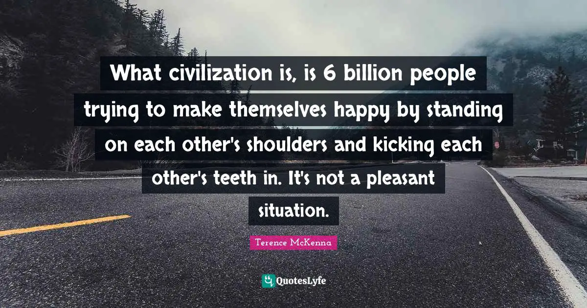 What civilization is, is 6 billion people trying to make themselves happy by standing on each other's shoulders and kicking each other's teeth in. It's not a pleasant situation.