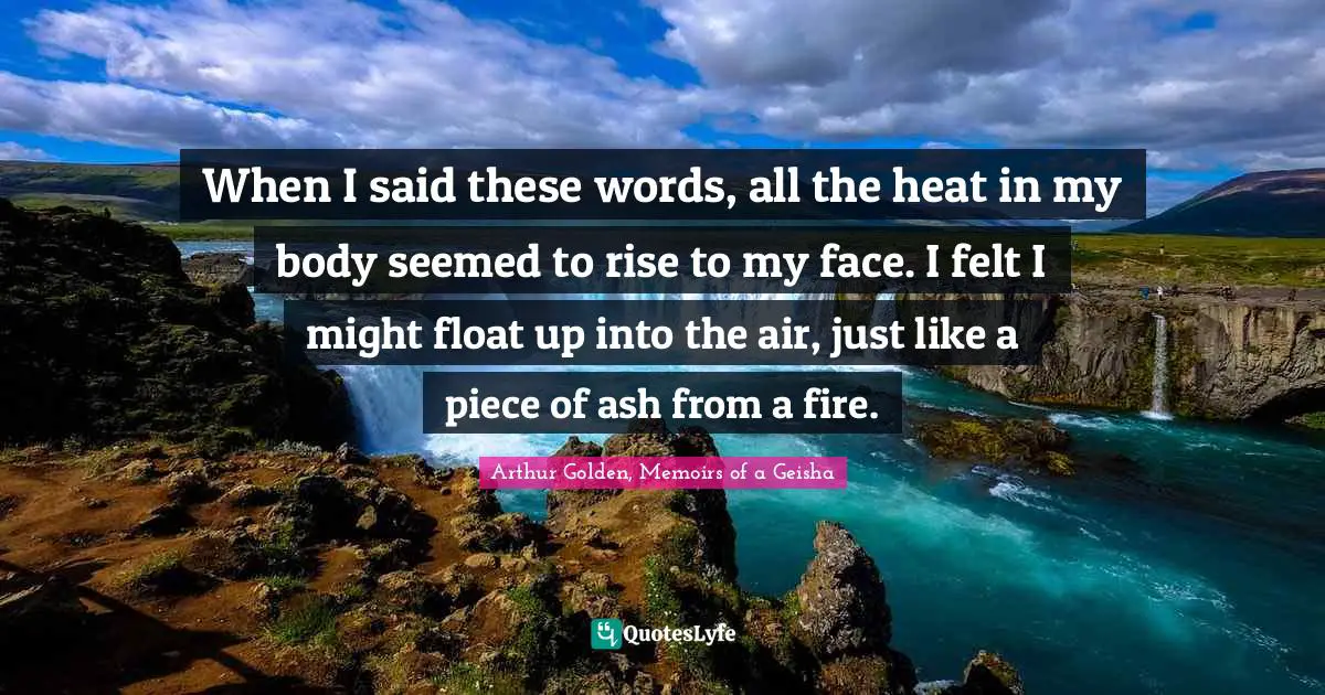 When I said these words, all the heat in my body seemed to rise to my face. I felt I might float up into the air, just like a piece of ash from a fire.