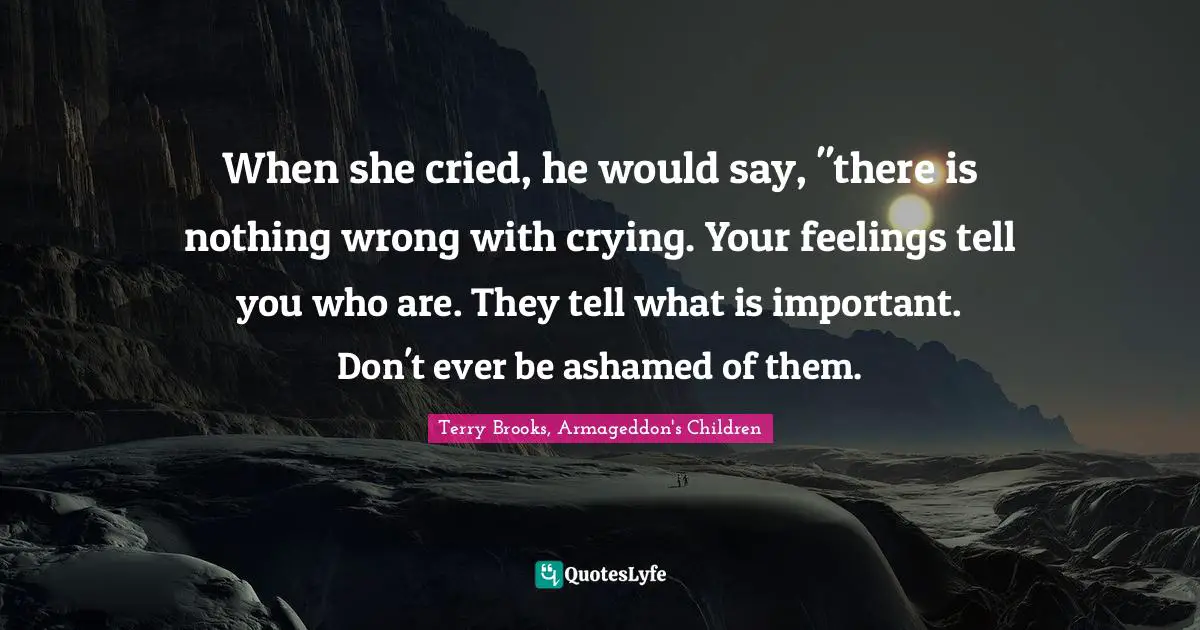When she cried, he would say, "there is nothing wrong with crying. Your feelings tell you who are. They tell what is important. Don't ever be ashamed of them.
