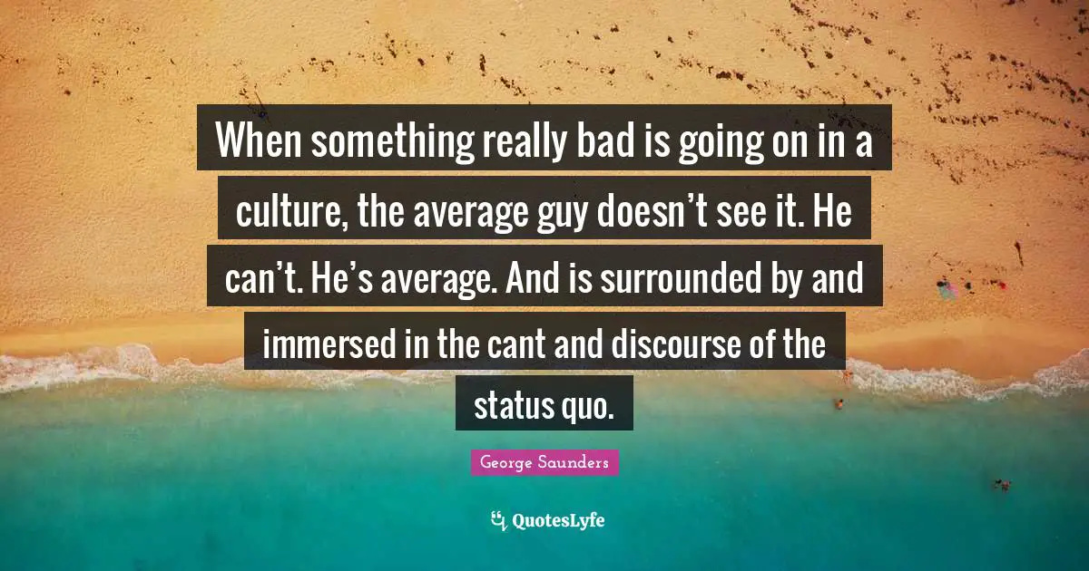 When something really bad is going on in a culture, the average guy doesn’t see it. He can’t. He’s average. And is surrounded by and immersed in the cant and discourse of the status quo.