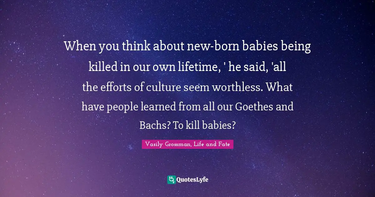 Vasily Grossman Quotes: "When you think about new-born babies being killed in our own lifetime, ' he said, 'all the efforts of culture seem worthless. What have people learned from all our Goethes and Bachs? To kill babies?"