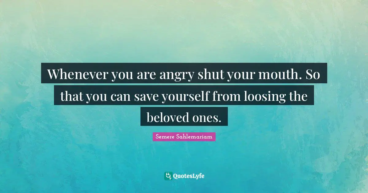 Whenever you are angry shut your mouth. So that you can save yourself from loosing the beloved ones.