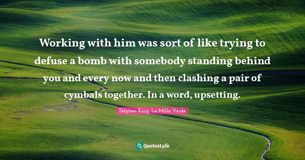 Working with him was sort of like trying to defuse a bomb with somebody standing behind you and every now and then clashing a pair of cymbals together. In a word, upsetting.