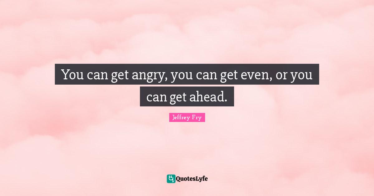 You can get angry, you can get even, or you can get ahead.